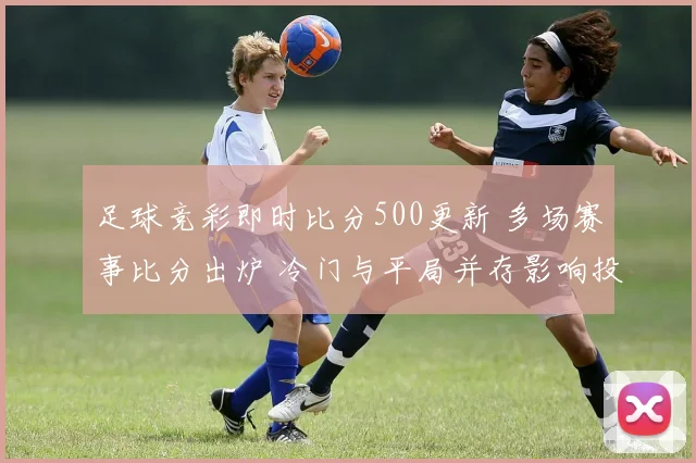 足球竞彩即时比分500更新 多场赛事比分出炉 冷门与平局并存影响投注判断