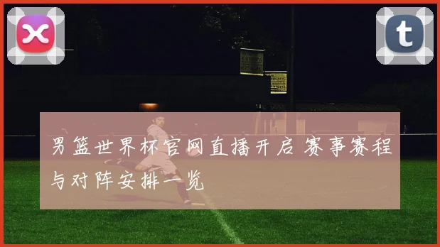 男篮世界杯官网直播开启 赛事赛程与对阵安排一览
