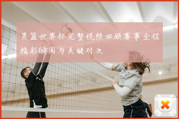 男篮世界杯完整视频回顾赛事全程精彩瞬间与关键对决