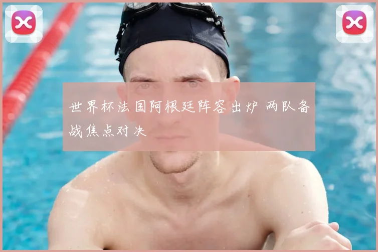 世界杯法国阿根廷阵容出炉 两队备战焦点对决