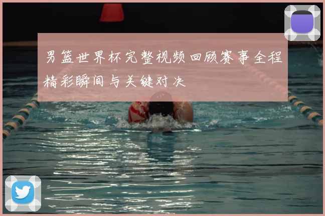 男篮世界杯完整视频回顾赛事全程精彩瞬间与关键对决