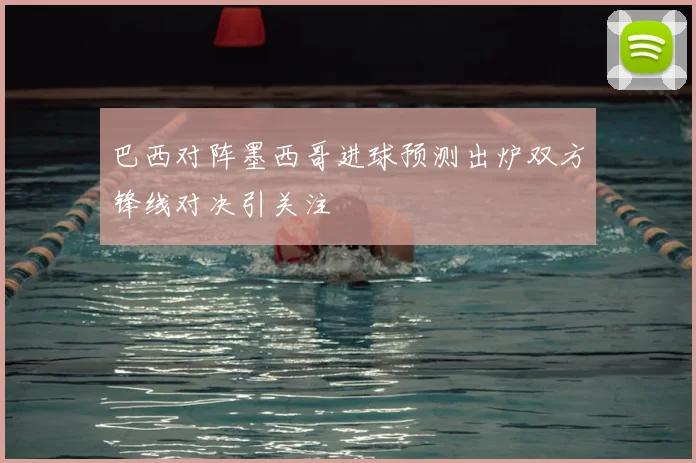 巴西对阵墨西哥进球预测出炉双方锋线对决引关注