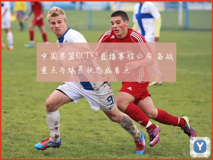 中国男篮CCTV5直播赛程公布 备战重点与球员状态成看点