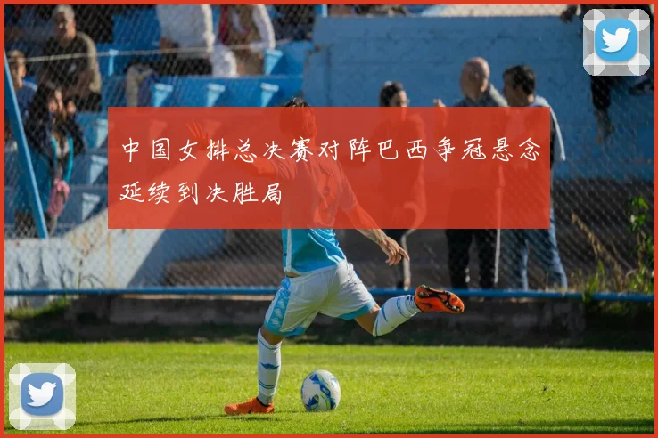 中国女排总决赛对阵巴西争冠悬念延续到决胜局