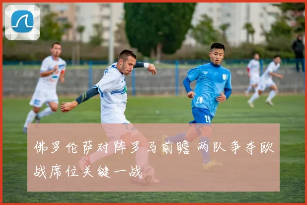 佛罗伦萨对阵罗马前瞻 两队争夺欧战席位关键一战