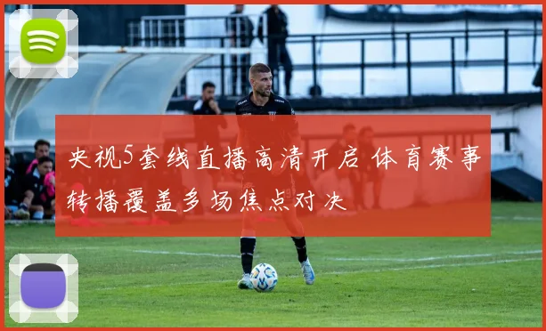 央视5套线直播高清开启 体育赛事转播覆盖多场焦点对决