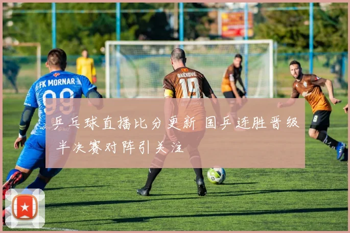 乒乓球直播比分更新 国乒连胜晋级 半决赛对阵引关注