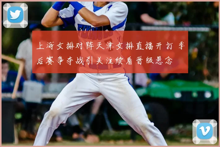 上海女排对阵天津女排直播开打 季后赛争夺战引关注续看晋级悬念