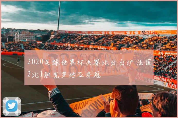 2020足球世界杯决赛比分出炉 法国2比1胜克罗地亚夺冠