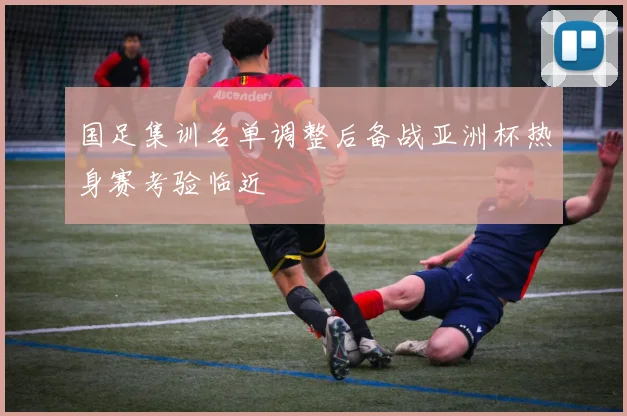 国足集训名单调整后备战亚洲杯热身赛考验临近