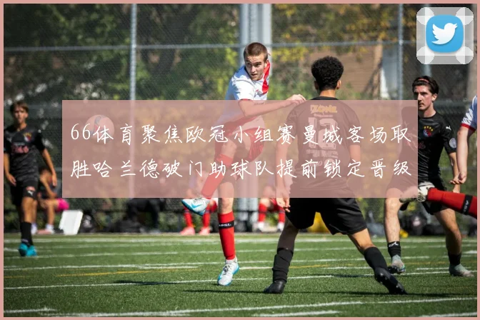 66体育聚焦欧冠小组赛曼城客场取胜哈兰德破门助球队提前锁定晋级席位