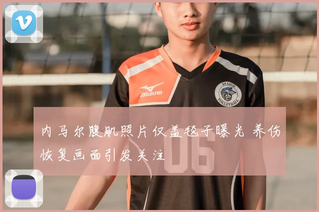内马尔腹肌照片仅盖毯子曝光 养伤恢复画面引发关注