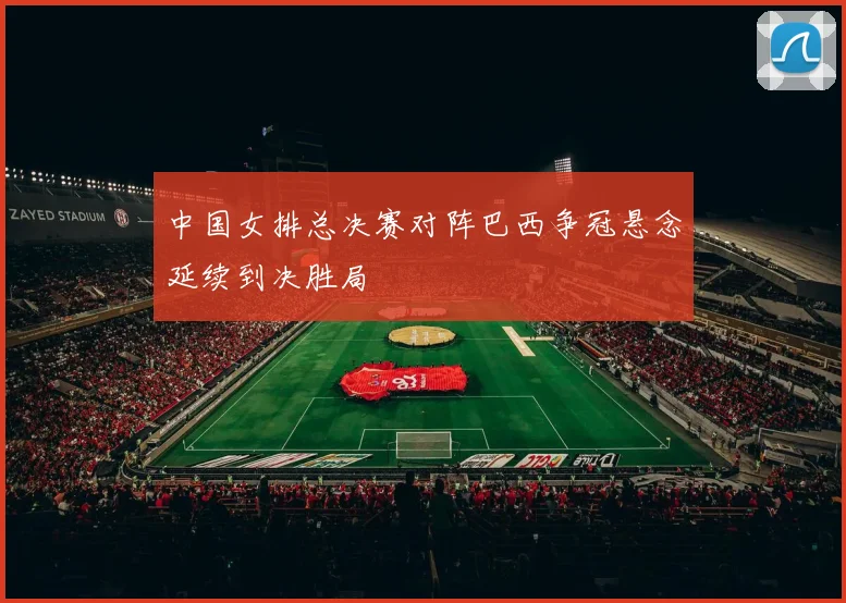 中国女排总决赛对阵巴西争冠悬念延续到决胜局