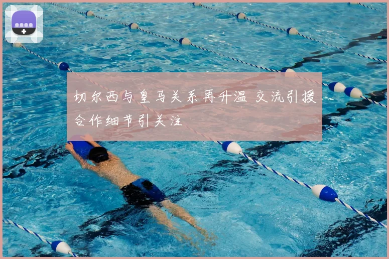 切尔西与皇马关系再升温 交流引援合作细节引关注