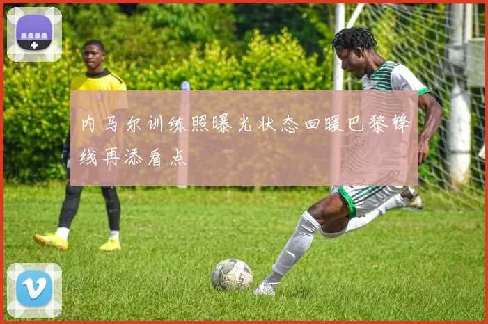内马尔训练照曝光状态回暖巴黎锋线再添看点