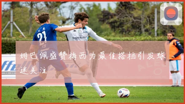 姆巴佩盛赞梅西为最佳搭档引发球迷关注