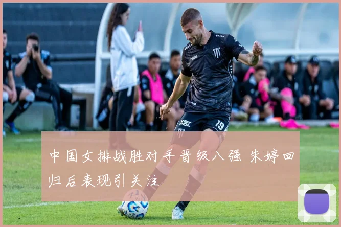 中国女排战胜对手晋级八强 朱婷回归后表现引关注