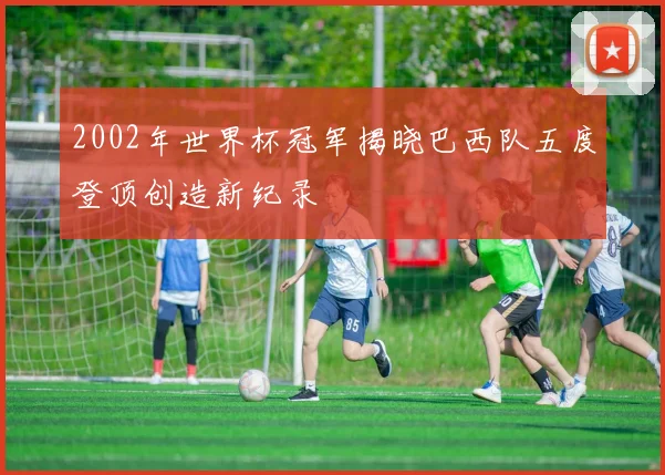 2002年世界杯冠军揭晓巴西队五度登顶创造新纪录