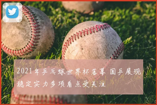 2021年乒乓球世界杯落幕 国乒展现稳定实力多项看点受关注