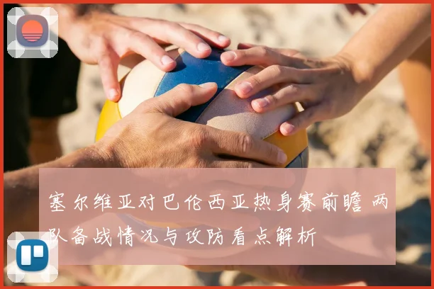 塞尔维亚对巴伦西亚热身赛前瞻 两队备战情况与攻防看点解析