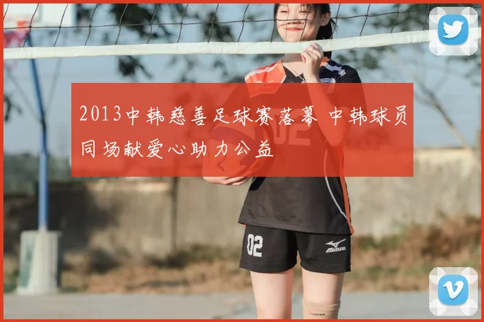 2013中韩慈善足球赛落幕 中韩球员同场献爱心助力公益