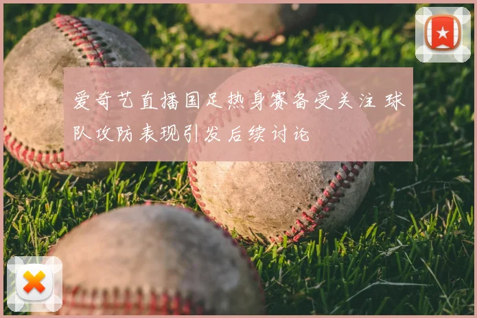爱奇艺直播国足热身赛备受关注 球队攻防表现引发后续讨论