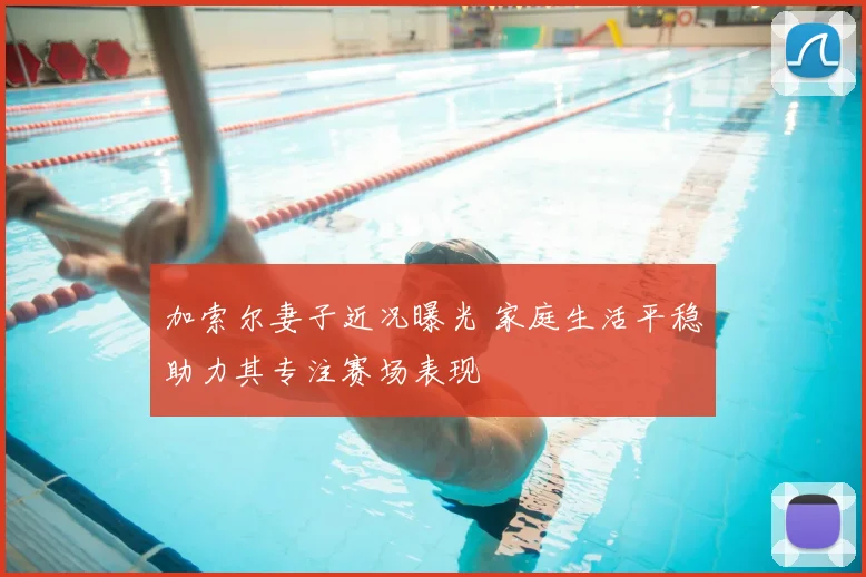 加索尔妻子近况曝光 家庭生活平稳助力其专注赛场表现