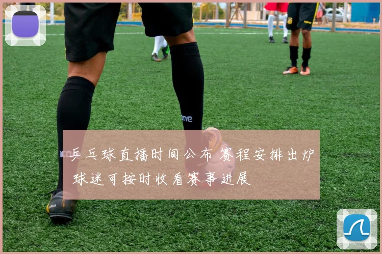 乒乓球直播时间公布 赛程安排出炉 球迷可按时收看赛事进展