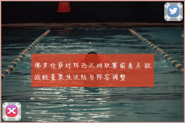 佛罗伦萨对阵西汉姆联赛前看点 欧战较量聚焦攻防与阵容调整