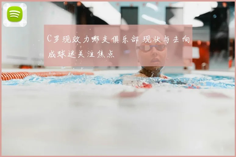 C罗现效力哪支俱乐部 现状与去向成球迷关注焦点