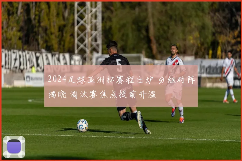 2024足球亚洲杯赛程出炉 分组对阵揭晓 淘汰赛焦点提前升温