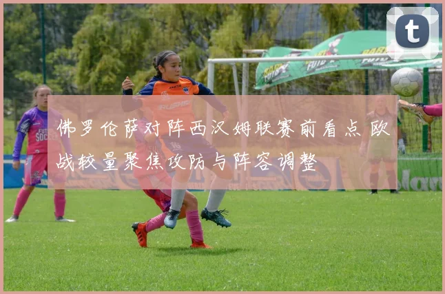佛罗伦萨对阵西汉姆联赛前看点 欧战较量聚焦攻防与阵容调整