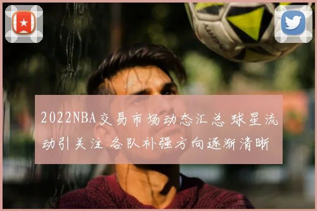 2022NBA交易市场动态汇总 球星流动引关注 各队补强方向逐渐清晰