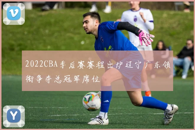 2022CBA季后赛赛程出炉辽宁广东领衔争夺总冠军席位